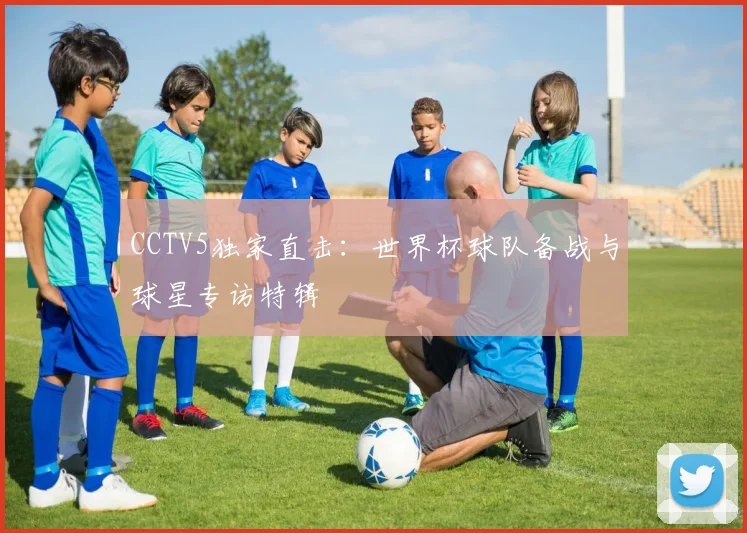 CCTV5独家直击:世界杯球队备战与球星专访特辑