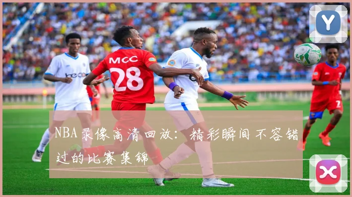 NBA录像高清回放:精彩瞬间不容错过的比赛集锦